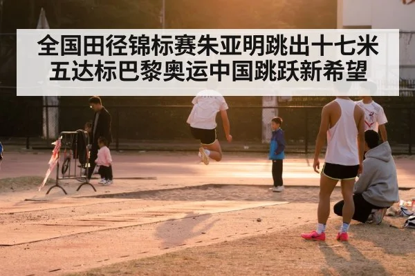 全国田径锦标赛朱亚明跳出十七米五达标巴黎奥运中国跳跃新希望