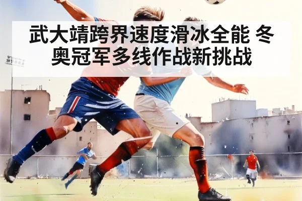 武大靖跨界速度滑冰全能 冬奥冠军多线作战新挑战